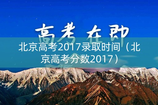 北京高考2017录取时间(北京高考分数2017) 北京高考2017录取时间(北京高考分数2017)