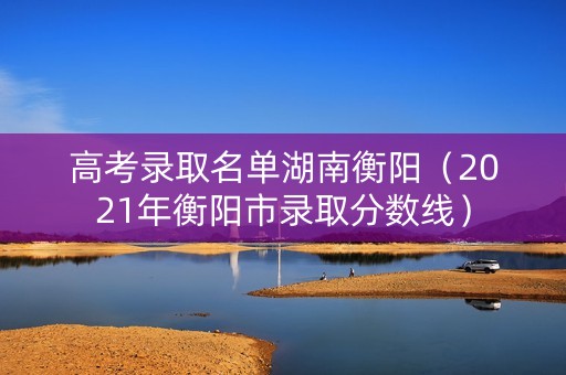 高考录取名单湖南衡阳(2021年衡阳市录取分数线) 高考录取名单湖南衡阳(2021年衡阳市录取分数线)