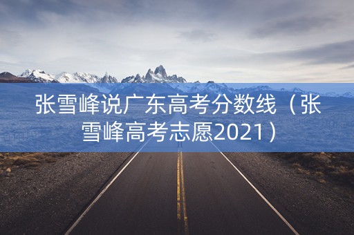 张雪峰说广东高考分数线(张雪峰高考志愿2021) 张雪峰说广东高考分数线(张雪峰高考志愿2021)