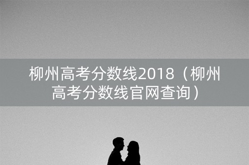柳州高考分数线2018（柳州高考分数线官网查询）