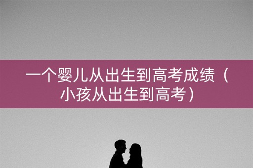 一个婴儿从出生到高考成绩（小孩从出生到高考）
