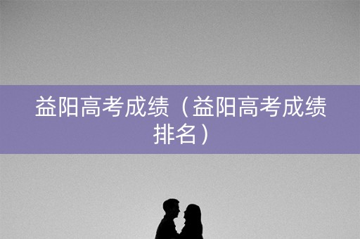 益阳高考成绩（益阳高考成绩排名）