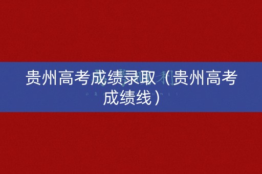 贵州高考成绩录取（贵州高考成绩线）