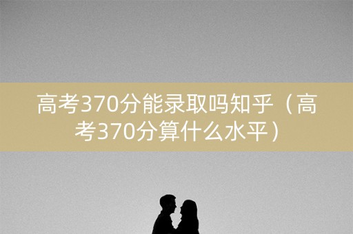 高考370分能录取吗知乎（高考370分算什么水平）