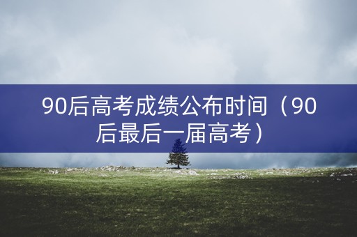 90后高考成绩公布时间（90后最后一届高考）