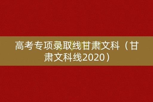 高考专项录取线甘肃文科（甘肃文科线2020）