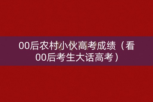 00后农村小伙高考成绩（看00后考生大话高考）