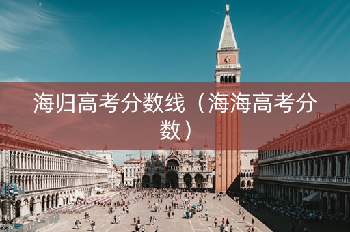 海归高考分数线(海海高考分数) 海归高考分数线(海海高考分数)
