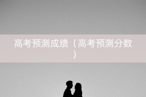 高考预测成绩(高考预测分数) 高考预测成绩(高考预测分数)