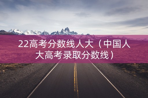 22高考分数线人大(中国人大高考录取分数线) 22高考分数线人大(中国人大高考录取分数线)