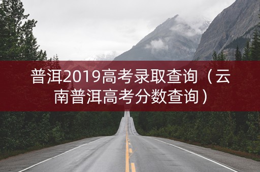 普洱2019高考录取查询(云南普洱高考分数查询) 普洱2019高考录取查询(云南普洱高考分数查询)
