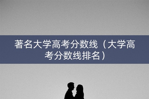 著名大学高考分数线(大学高考分数线排名) 著名大学高考分数线(大学高考分数线排名)