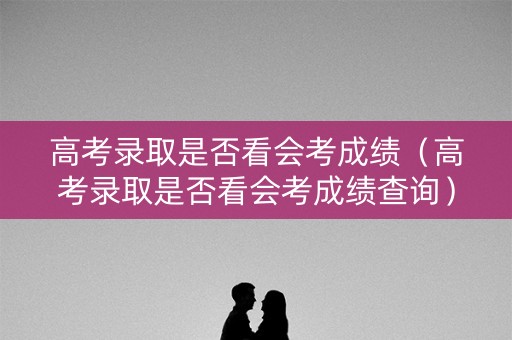 高考录取是否看会考成绩(高考录取是否看会考成绩查询) 高考录取是否看会考成绩(高考录取是否看会考成绩查询)