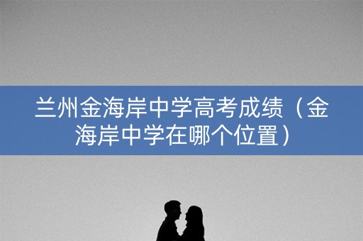 兰州金海岸中学高考成绩(金海岸中学在哪个位置) 兰州金海岸中学高考成绩(金海岸中学在哪个位置)