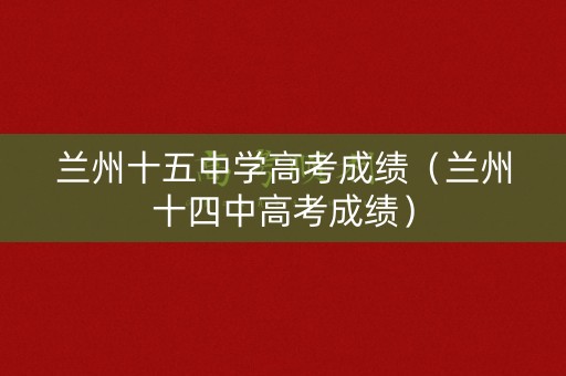 兰州十五中学高考成绩(兰州十四中高考成绩) 兰州十五中学高考成绩(兰州十四中高考成绩)