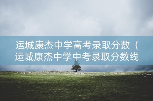 运城康杰中学高考录取分数(运城康杰中学中考录取分数线) 运城康杰中学高考录取分数(运城康杰中学中考录取分数线)