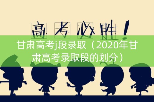 甘肃高考j段录取(2020年甘肃高考录取段的划分) 甘肃高考j段录取(2020年甘肃高考录取段的划分)