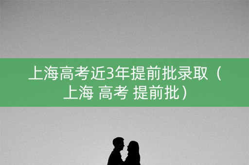 上海高考近3年提前批录取(上海 高考 提前批) 上海高考近3年提前批录取(上海 高考 提前批)