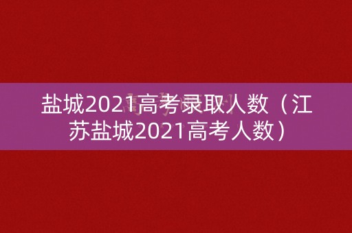 盐城2021高考录取人数（江苏盐城2021高考人数）