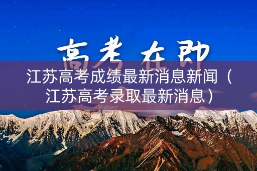 江苏高考成绩最新消息新闻(江苏高考录取最新消息) 江苏高考成绩最新消息新闻(江苏高考录取最新消息)