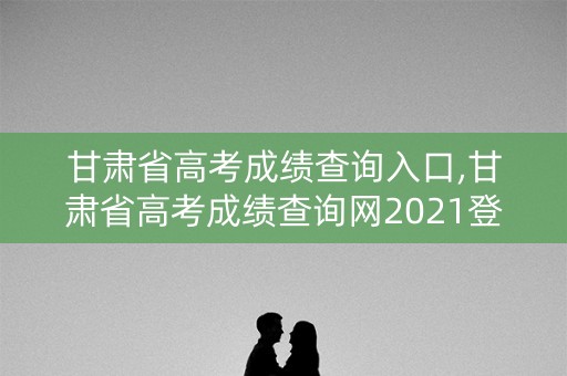 甘肃省高考成绩查询入口,甘肃省高考成绩查询网2021登录入口