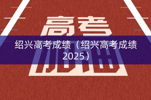 绍兴高考成绩(绍兴高考成绩2025) 绍兴高考成绩(绍兴高考成绩2025)