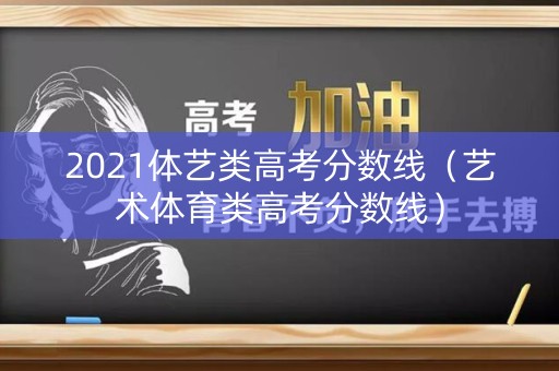 2021体艺类高考分数线(艺术体育类高考分数线) 2021体艺类高考分数线(艺术体育类高考分数线)