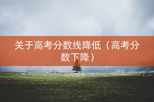 关于高考分数线降低(高考分数下降) 关于高考分数线降低(高考分数下降)