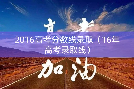 2016高考分数线录取(16年高考录取线) 2016高考分数线录取(16年高考录取线)