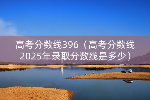 高考分数线396（高考分数线2025年录取分数线是多少）