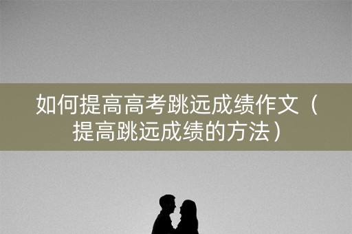 如何提高高考跳远成绩作文（提高跳远成绩的方法）