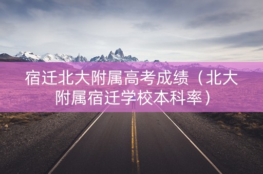 宿迁北大附属高考成绩（北大附属宿迁学校本科率）