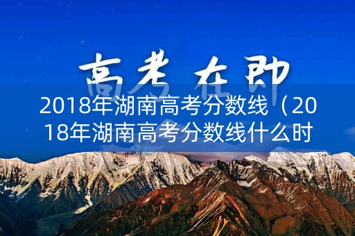 2018年湖南高考分数线（2018年湖南高考分数线什么时候公布）