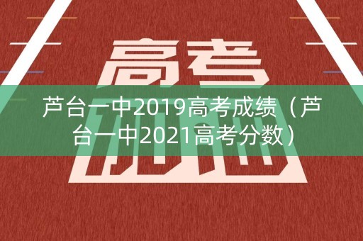 芦台一中2019高考成绩(芦台一中2021高考分数) 芦台一中2019高考成绩(芦台一中2021高考分数)