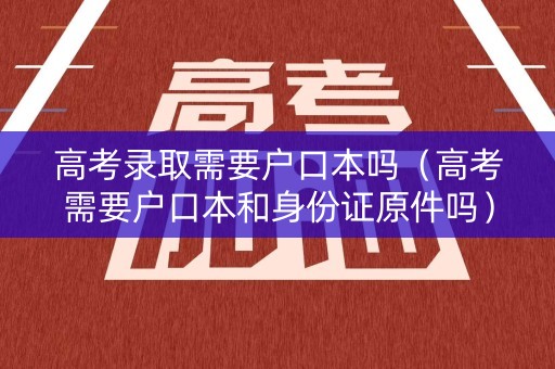高考录取需要户口本吗（高考需要户口本和身份证原件吗）