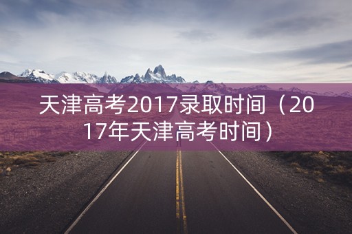 天津高考2017录取时间（2017年天津高考时间）