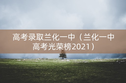 高考录取兰化一中(兰化一中高考光荣榜2021) 高考录取兰化一中(兰化一中高考光荣榜2021)
