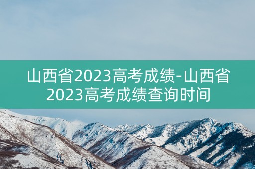 山西省2023高考成绩-山西省2023高考成绩查询时间