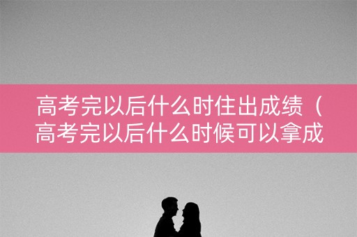 高考完以后什么时住出成绩（高考完以后什么时候可以拿成绩单）