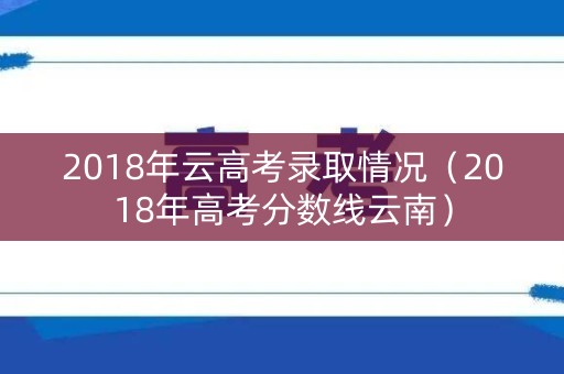 2018年云高考录取情况(2018年高考分数线云南) 2018年云高考录取情况(2018年高考分数线云南)