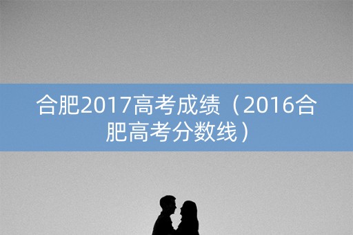 合肥2017高考成绩（2016合肥高考分数线）