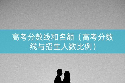 高考分数线和名额(高考分数线与招生人数比例) 高考分数线和名额(高考分数线与招生人数比例)