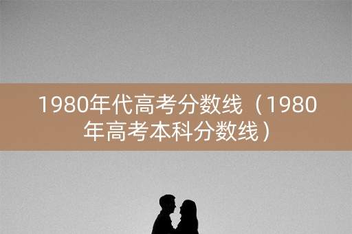 1980年代高考分数线（1980年高考本科分数线）