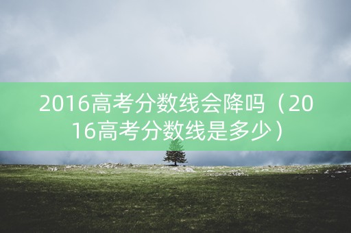 2016高考分数线会降吗（2016高考分数线是多少）