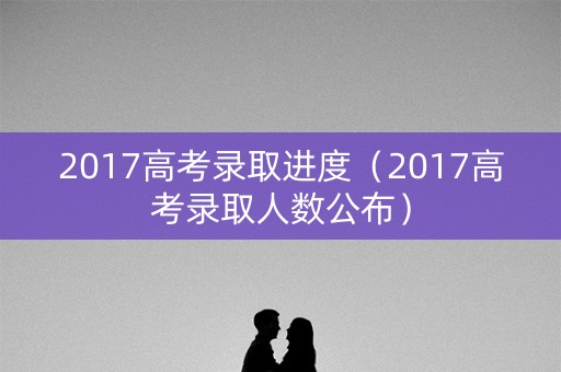 2017高考录取进度（2017高考录取人数公布）