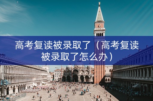 高考复读被录取了（高考复读被录取了怎么办）