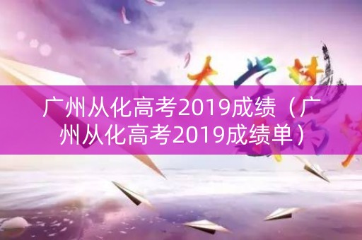 广州从化高考2019成绩（广州从化高考2019成绩单）