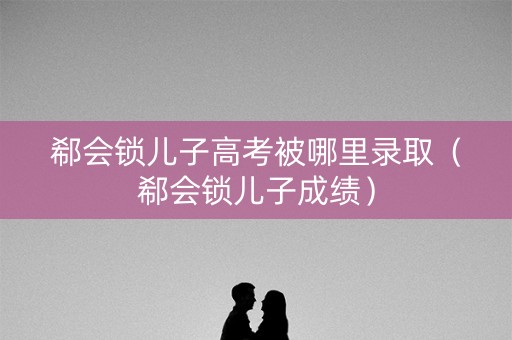 郗会锁儿子高考被哪里录取（郗会锁儿子成绩）