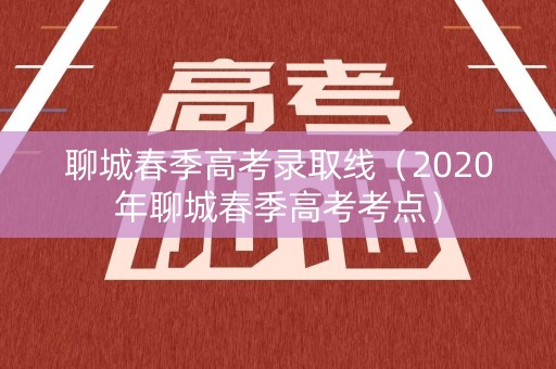 聊城春季高考录取线（2020年聊城春季高考考点）