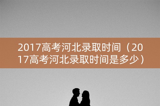 2017高考河北录取时间（2017高考河北录取时间是多少）